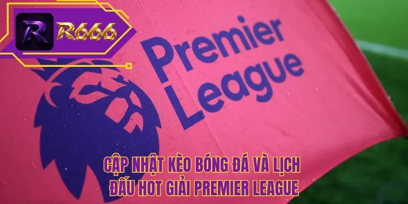 Cập nhật kèo bóng đá và lịch đấu hot giải Premier League